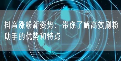 抖音涨粉新姿势:带你了解高效刷粉助手的优势和特点