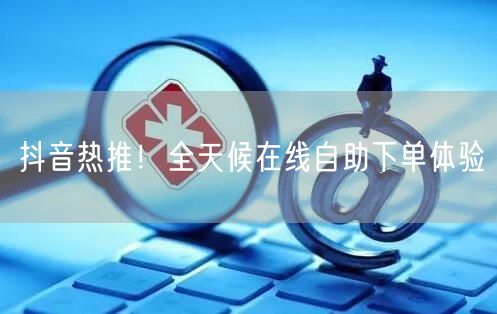 抖音热推！全天候在线自助下单体验