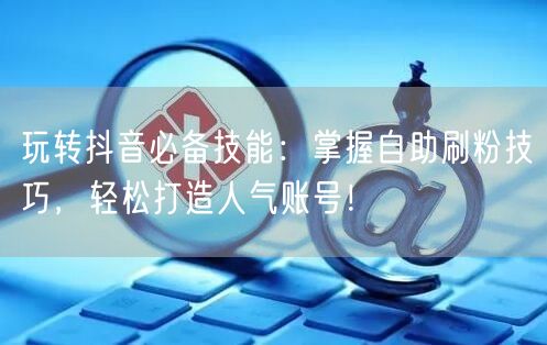 玩转抖音必备技能：掌握自助刷粉技巧，轻松打造人气账号！