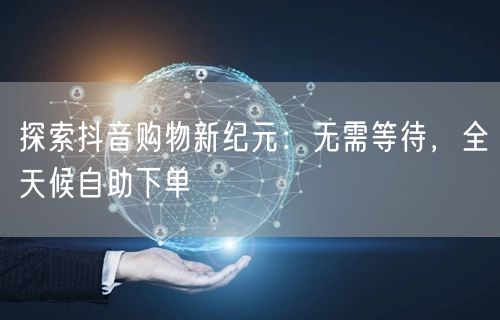 探索抖音购物新纪元：无需等待，全天候自助下单