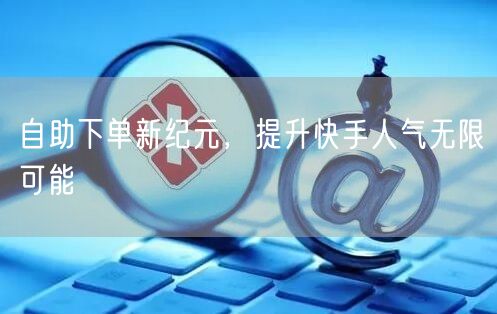 自助下单新纪元,提升快手人气无限可能
