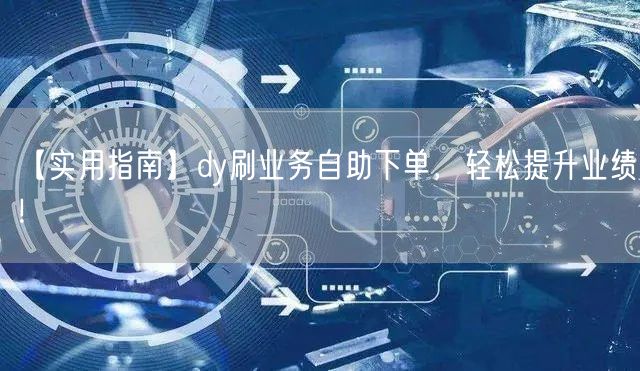 【实用指南】dy刷业务自助下单，轻松提升业绩！