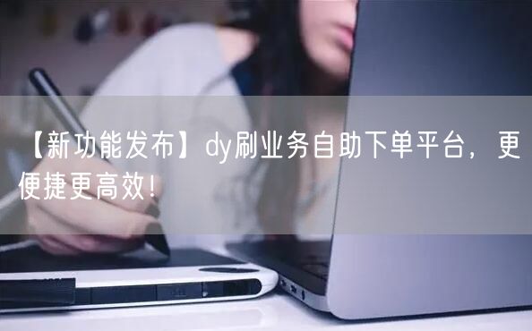 【新功能发布】dy刷业务自助下单平台，更便捷更高效！