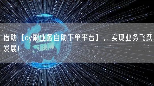 借助【dy刷业务自助下单平台】，实现业务飞跃发展！