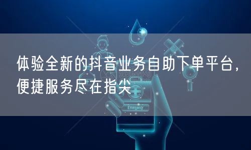 体验全新的抖音业务自助下单平台，便捷服务尽在指尖