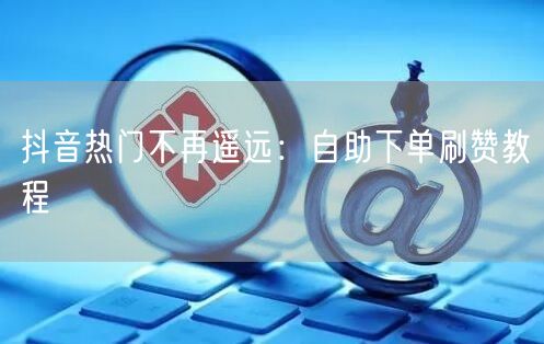 抖音热门不再遥远：自助下单刷赞教程