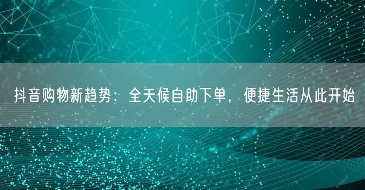抖音购物新趋势:全天候自助下单,便捷生活从此开始