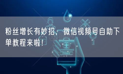 粉丝增长有妙招，微信视频号自助下单教程来啦！