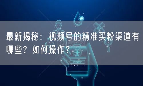 最新揭秘：视频号的精准买粉渠道有哪些？如何操作？