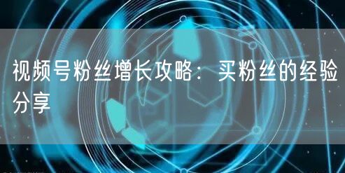 视频号粉丝增长攻略：买粉丝的经验分享