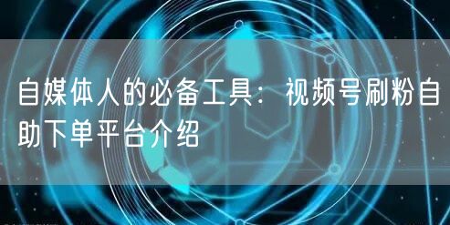 自媒体人的必备工具：视频号刷粉自助下单平台介绍