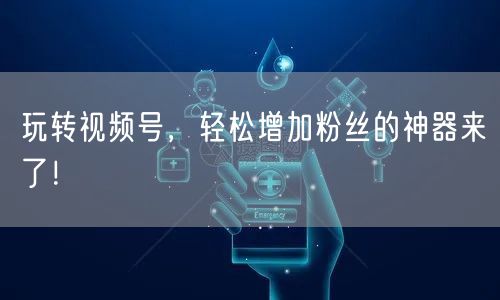 玩转视频号，轻松增加粉丝的神器来了！