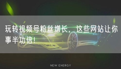 玩转视频号粉丝增长，这些网站让你事半功倍！