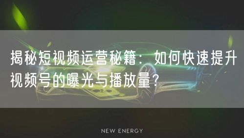 揭秘短视频运营秘籍:如何快速提升视频号的曝光与播放量?