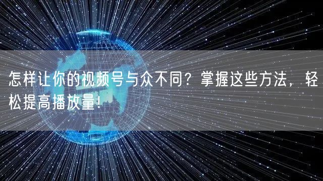 怎样让你的视频号与众不同?掌握这些方法,轻松提高播放量!