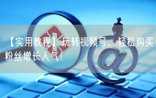 【实用教程】玩转视频号,轻松购买粉丝增长人气!