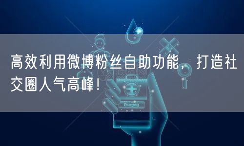 高效利用微博粉丝自助功能，打造社交圈人气高峰！