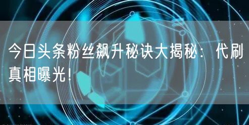 今日头条粉丝飙升秘诀大揭秘：代刷真相曝光！