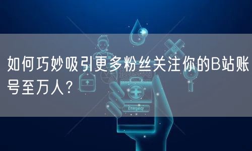 如何巧妙吸引更多粉丝关注你的B站账号至万人？