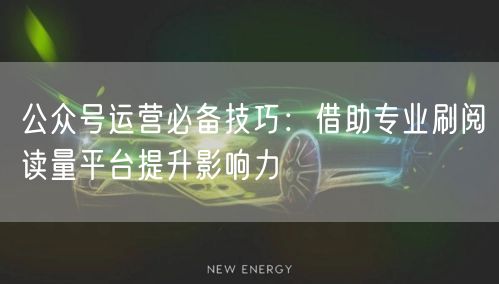 公众号运营必备技巧：借助专业刷阅读量平台提升影响力