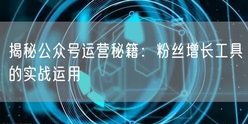 揭秘公众号运营秘籍：粉丝增长工具的实战运用