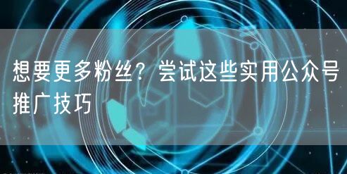 想要更多粉丝？尝试这些实用公众号推广技巧