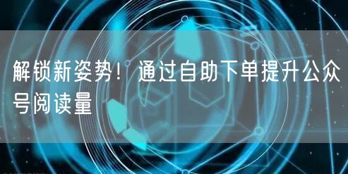 解锁新姿势！通过自助下单提升公众号阅读量