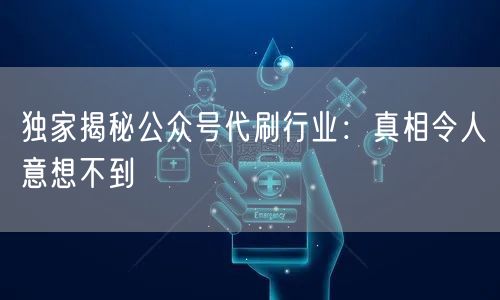 独家揭秘公众号代刷行业：真相令人意想不到