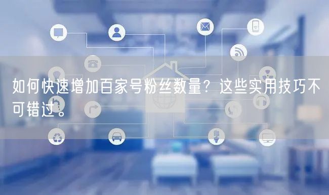 如何快速增加百家号粉丝数量？这些实用技巧不可错过。