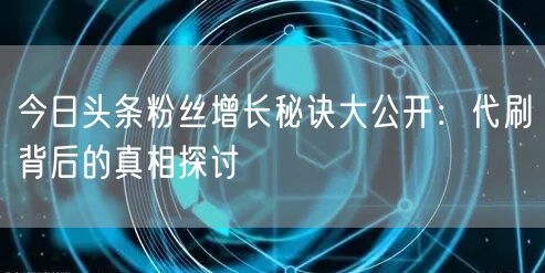 今日头条粉丝增长秘诀大公开：代刷背后的真相探讨