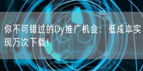 你不可错过的Dy推广机会：低成本实现万次下载！