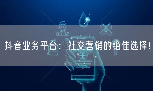 抖音业务平台：社交营销的绝佳选择！