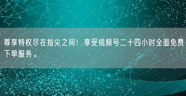 尊享特权尽在指尖之间！享受视频号二十四小时全面免费下单服务。