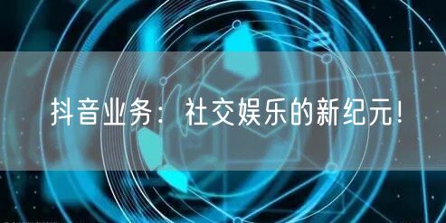 抖音业务：社交娱乐的新纪元！