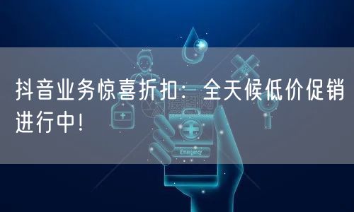 抖音业务惊喜折扣：全天候低价促销进行中！