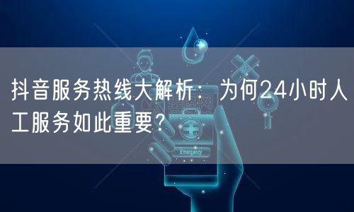 抖音服务热线大解析：为何24小时人工服务如此重要？