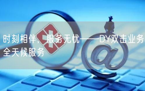 时刻相伴，服务无忧——DY双击业务全天候服务