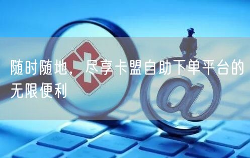 随时随地，尽享卡盟自助下单平台的无限便利