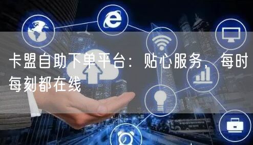 卡盟自助下单平台：贴心服务，每时每刻都在线