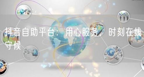 抖音自助平台:用心服务,时刻在线守候