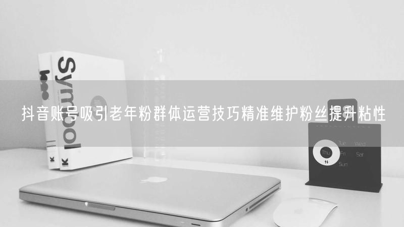 抖音账号吸引老年粉群体运营技巧精准维护粉丝提升粘性