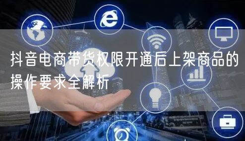 抖音电商带货权限开通后上架商品的操作要求全解析