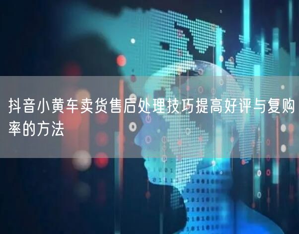 抖音小黄车卖货售后处理技巧提高好评与复购率的方法