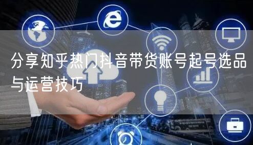 分享知乎热门抖音带货账号起号选品与运营技巧