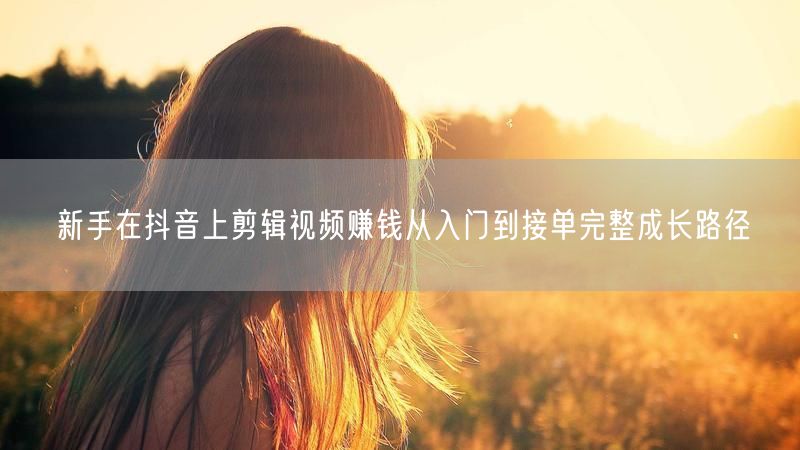 新手在抖音上剪辑视频赚钱从入门到接单完整成长路径