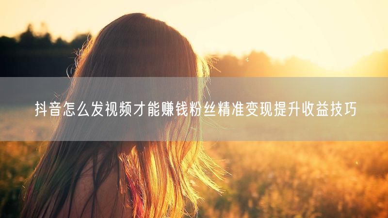 抖音怎么发视频才能赚钱粉丝精准变现提升收益技巧