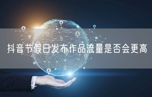 抖音节假日发布作品流量是否会更高