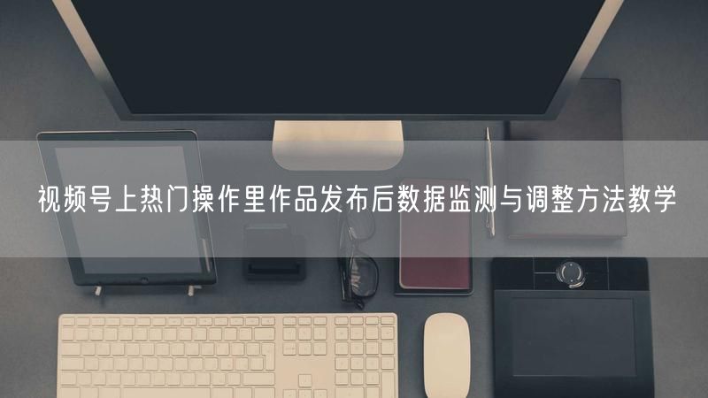 视频号上热门操作里作品发布后数据监测与调整方法教学