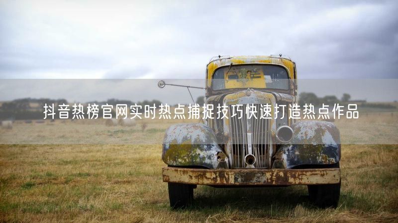 抖音热榜官网实时热点捕捉技巧快速打造热点作品