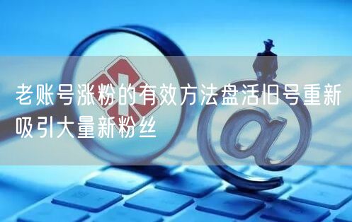 老账号涨粉的有效方法盘活旧号重新吸引大量新粉丝